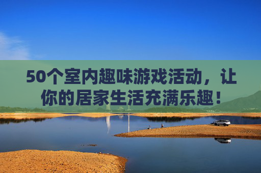 50个室内趣味游戏活动，让你的居家生活充满乐趣！