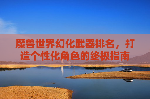 魔兽世界幻化武器排名，打造个性化角色的终极指南
