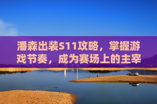 潘森出装S11攻略，掌握游戏节奏，成为赛场上的主宰者