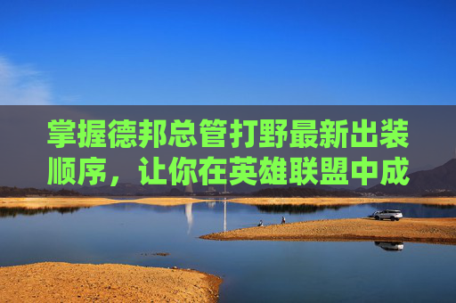 掌握德邦总管打野最新出装顺序,让你在英雄联盟中成为野区霸主! 掌握德邦总管打野最新出装顺序,让你在英雄联盟中成为野区霸主!