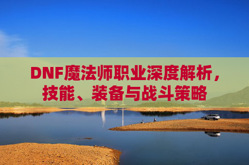 DNF魔法师职业深度解析，技能、装备与战斗策略