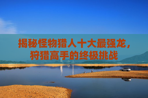 揭秘怪物猎人十大最强龙，狩猎高手的终极挑战