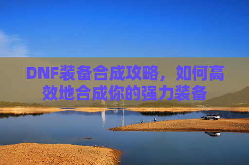 DNF装备合成攻略,如何高效地合成你的强力装备 DNF装备合成攻略,如何高效地合成你的强力装备