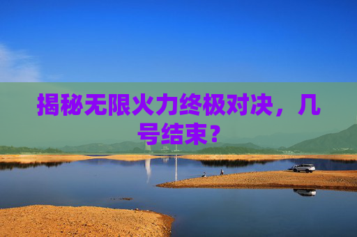 揭秘无限火力终极对决，几号结束？