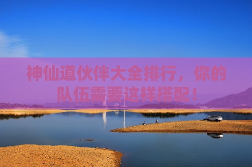 神仙道伙伴大全排行，你的队伍需要这样搭配！