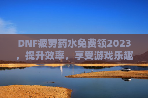 DNF疲劳药水免费领2023，提升效率，享受游戏乐趣