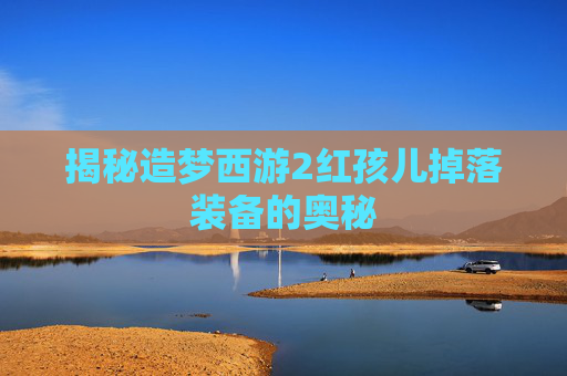 揭秘造梦西游2红孩儿掉落装备的奥秘