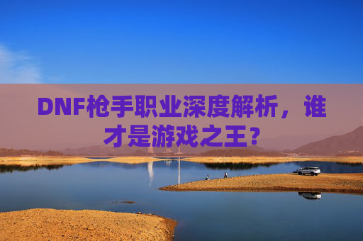 DNF枪手职业深度解析，谁才是游戏之王？