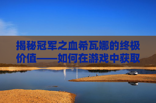 揭秘冠军之血希瓦娜的终极价值——如何在游戏中获取并最大化其潜力