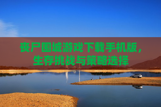 丧尸围城游戏下载手机版,生存挑战与策略选择 丧尸围城游戏下载手机版,生存挑战与策略选择