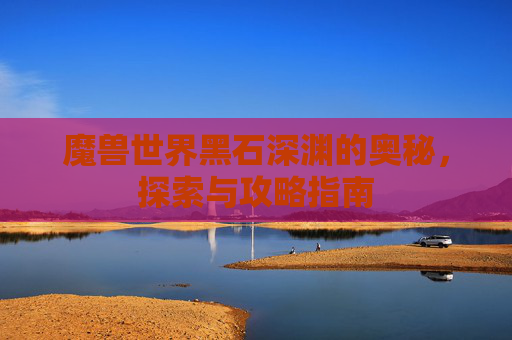 魔兽世界黑石深渊的奥秘，探索与攻略指南
