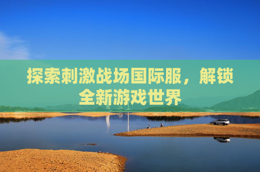 探索刺激战场国际服，解锁全新游戏世界
