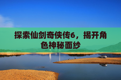 探索仙剑奇侠传6,揭开角色神秘面纱 探索仙剑奇侠传6,揭开角色神秘面纱