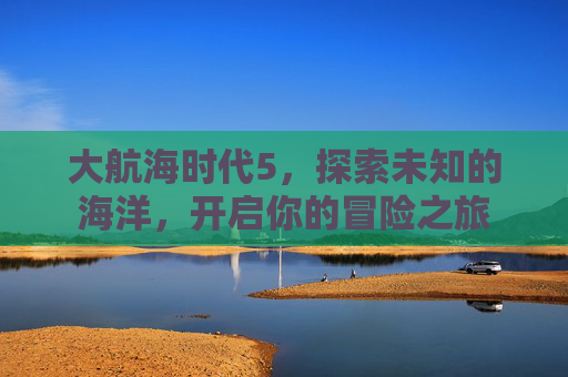 大航海时代5,探索未知的海洋,开启你的冒险之旅 大航海时代5,探索未知的海洋,开启你的冒险之旅
