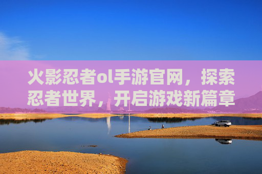火影忍者ol手游官网，探索忍者世界，开启游戏新篇章