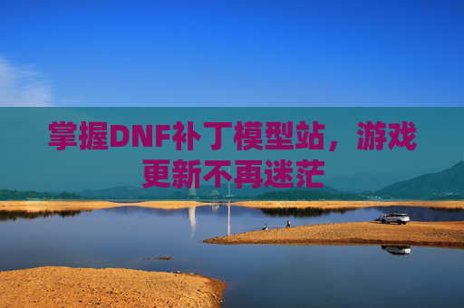 掌握DNF补丁模型站，游戏更新不再迷茫