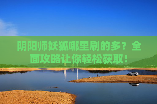 阴阳师妖狐哪里刷的多？全面攻略让你轻松获取！