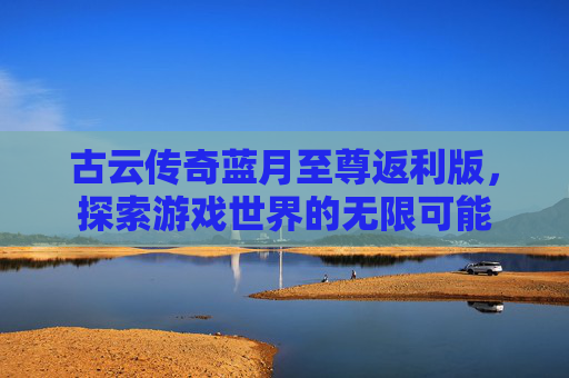 古云传奇蓝月至尊返利版，探索游戏世界的无限可能