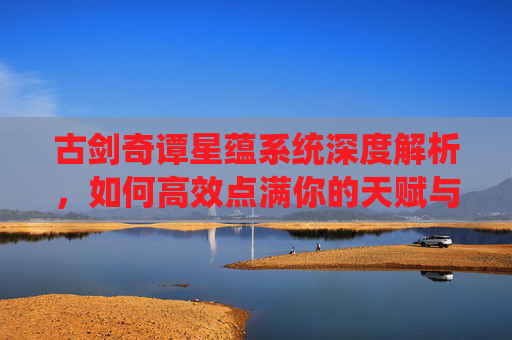 古剑奇谭星蕴系统深度解析，如何高效点满你的天赋与技能