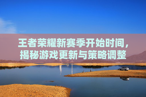 王者荣耀新赛季开始时间，揭秘游戏更新与策略调整