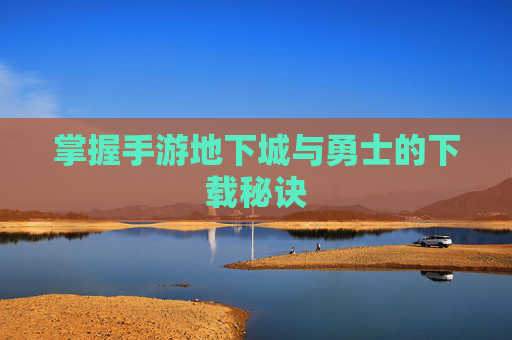 掌握手游地下城与勇士的下载秘诀 掌握手游地下城与勇士的下载秘诀