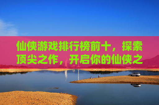 仙侠游戏排行榜前十，探索顶尖之作，开启你的仙侠之旅