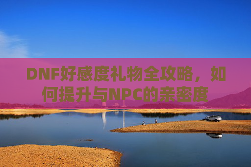 DNF好感度礼物全攻略，如何提升与NPC的亲密度