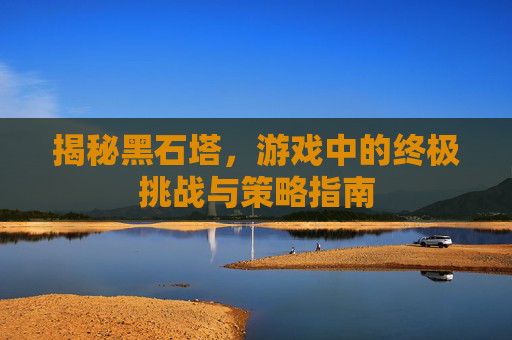 揭秘黑石塔，游戏中的终极挑战与策略指南