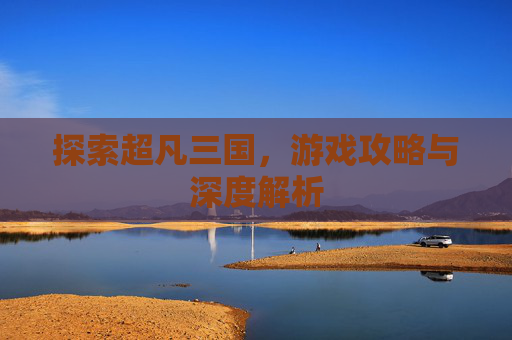 探索超凡三国，游戏攻略与深度解析