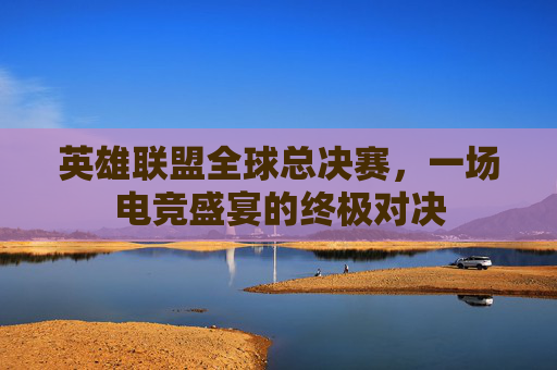 英雄联盟全球总决赛，一场电竞盛宴的终极对决