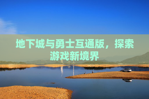 地下城与勇士互通版,探索游戏新境界 地下城与勇士互通版,探索游戏新境界