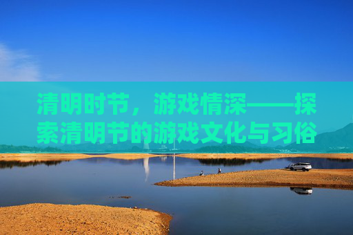 清明时节，游戏情深——探索清明节的游戏文化与习俗