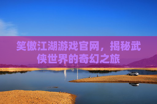 笑傲江湖游戏官网，揭秘武侠世界的奇幻之旅