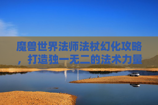 魔兽世界法师法杖幻化攻略，打造独一无二的法术力量