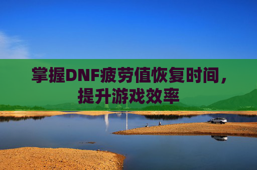 掌握DNF疲劳值恢复时间,提升游戏效率 掌握DNF疲劳值恢复时间,提升游戏效率