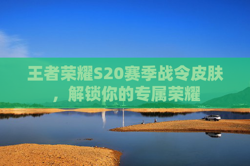 王者荣耀S20赛季战令皮肤，解锁你的专属荣耀