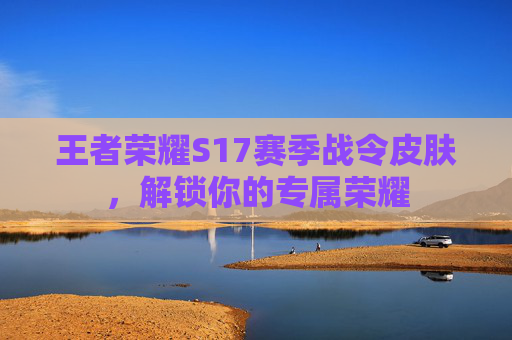 王者荣耀S17赛季战令皮肤，解锁你的专属荣耀