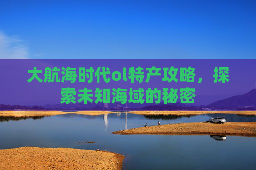 大航海时代ol特产攻略，探索未知海域的秘密