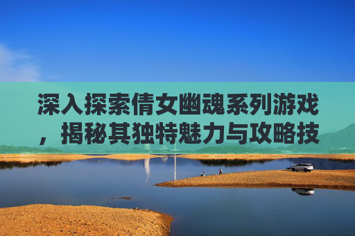 深入探索倩女幽魂系列游戏，揭秘其独特魅力与攻略技巧