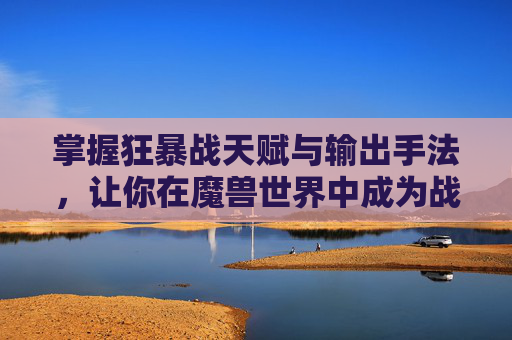 掌握狂暴战天赋与输出手法，让你在魔兽世界中成为战场之王