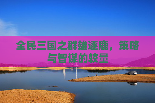 全民三国之群雄逐鹿，策略与智谋的较量