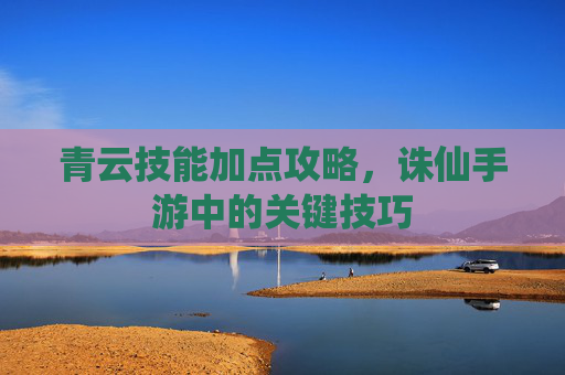 青云技能加点攻略，诛仙手游中的关键技巧