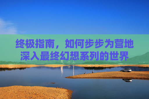 终极指南，如何步步为营地深入最终幻想系列的世界