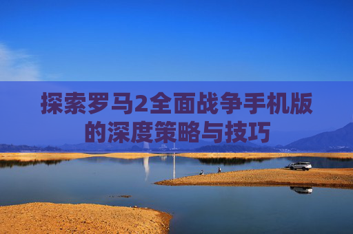 探索罗马2全面战争手机版的深度策略与技巧