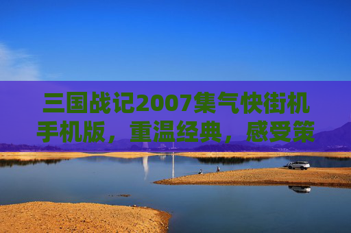三国战记2007集气快街机手机版,重温经典,感受策略与速度的完美结合 三国战记2007集气快街机手机版,重温经典,感受策略与速度的完美结合
