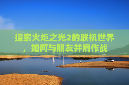 探索火炬之光2的联机世界,如何与朋友并肩作战 探索火炬之光2的联机世界,如何与朋友并肩作战