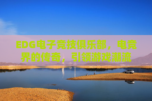 EDG电子竞技俱乐部,电竞界的传奇,引领游戏潮流 EDG电子竞技俱乐部,电竞界的传奇,引领游戏潮流