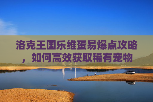 洛克王国乐维蛋易爆点攻略，如何高效获取稀有宠物