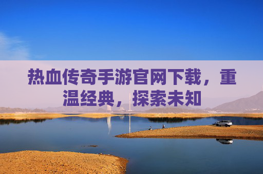 热血传奇手游官网下载，重温经典，探索未知