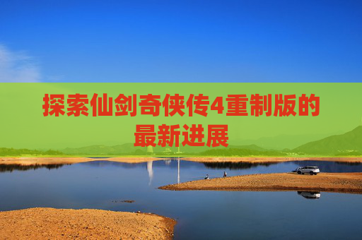 探索仙剑奇侠传4重制版的最新进展